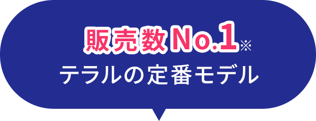 販売数No.1※,テラルの定番モデル​