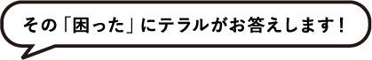 その「困った」のテラルがお答えします