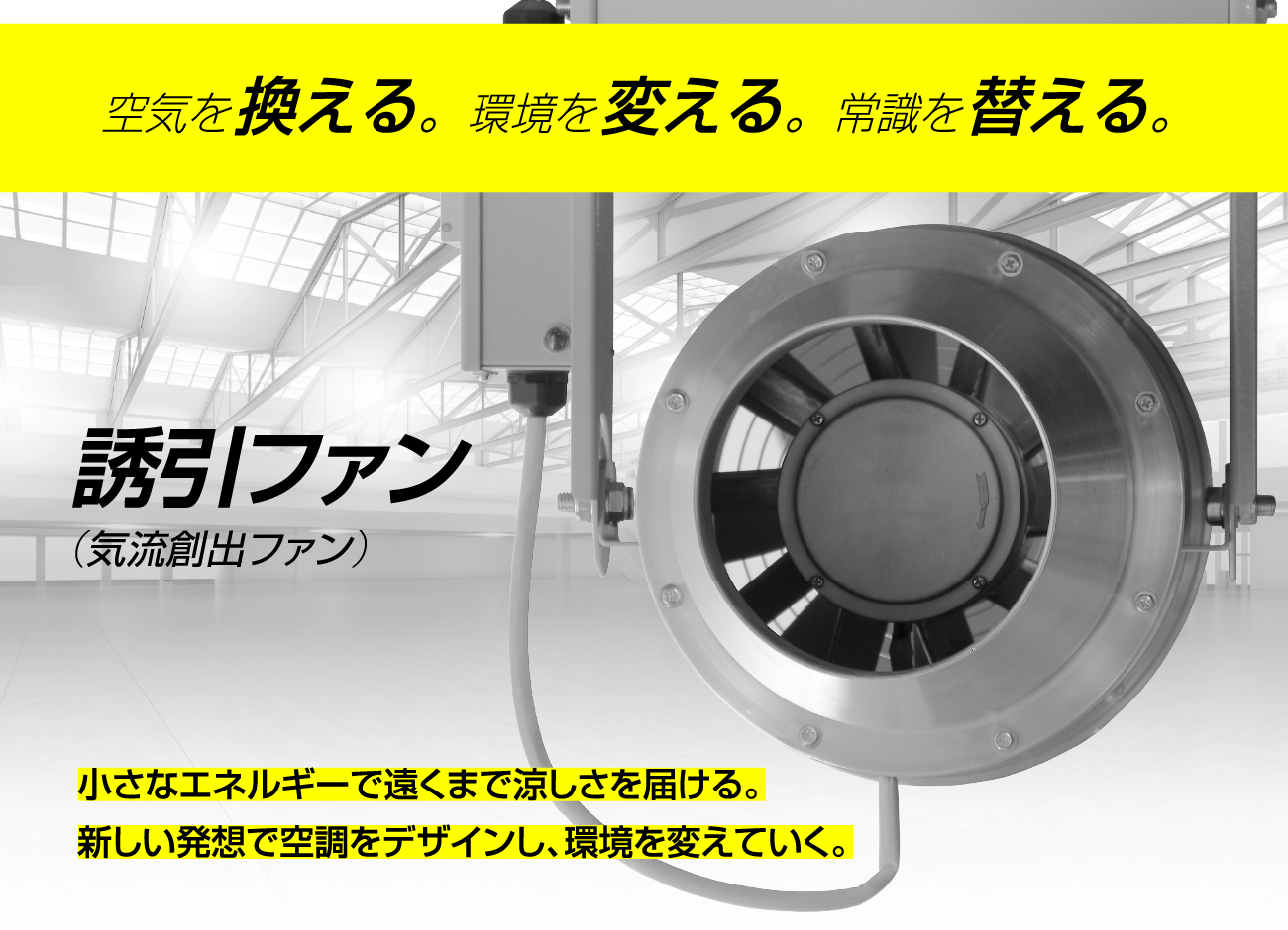 空気を換える。環境を変える。常識を替える。誘引ファン(気流創出ファン)小さなエネルギーで遠くまで涼しさを届ける。新しい発想で空調をデザインし、環境を変えていく。